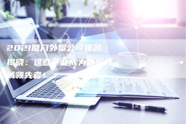 2021厦门外贸公司排名揭晓：这些企业成为外贸领域领先者！-网站排名优化网