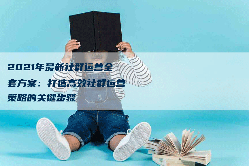 2021年最新社群运营全套方案：打造高效社群运营策略的关键步骤