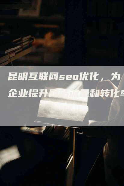 昆明互联网seo优化，为企业提升网站流量和转化率