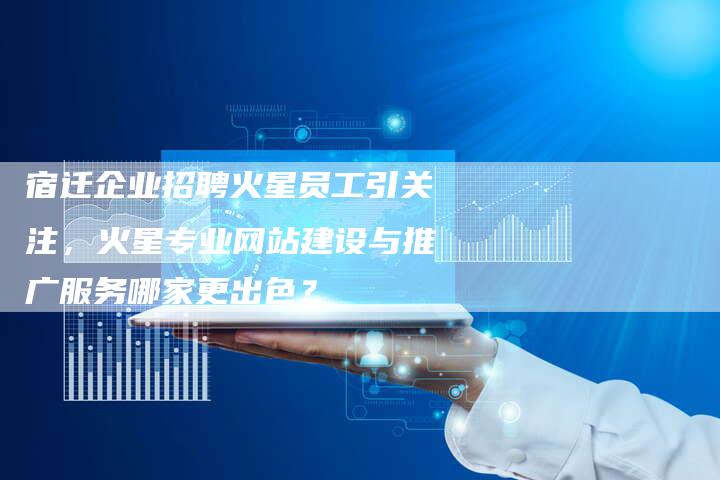 宿迁企业招聘火星员工引关注，火星专业网站建设与推广服务哪家更出色？-网站排名优化网