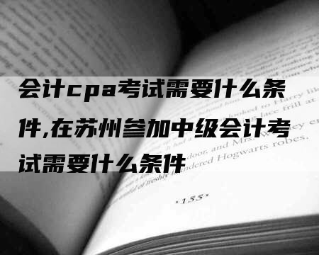 会计cpa考试需要什么条件,在苏州参加中级会计考试需要什么条件