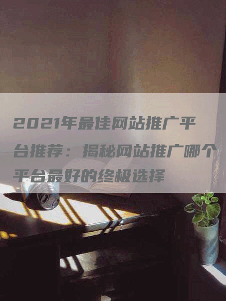 2021年最佳网站推广平台推荐：揭秘网站推广哪个平台最好的终极选择-网站排名优化网